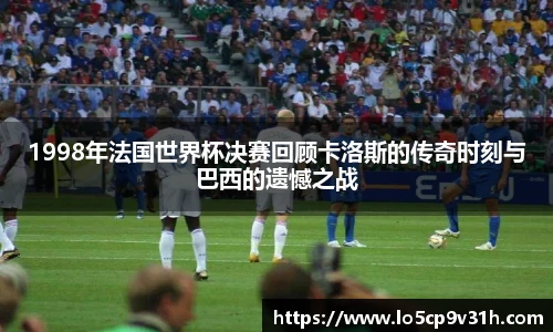1998年法国世界杯决赛回顾卡洛斯的传奇时刻与巴西的遗憾之战